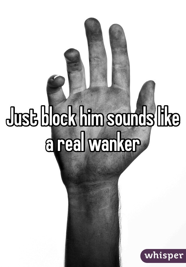 Just block him sounds like a real wanker 