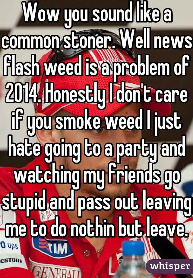 Wow you sound like a common stoner. Well news flash weed is a problem of 2014. Honestly I don't care if you smoke weed I just hate going to a party and watching my friends go stupid and pass out leaving me to do nothin but leave.