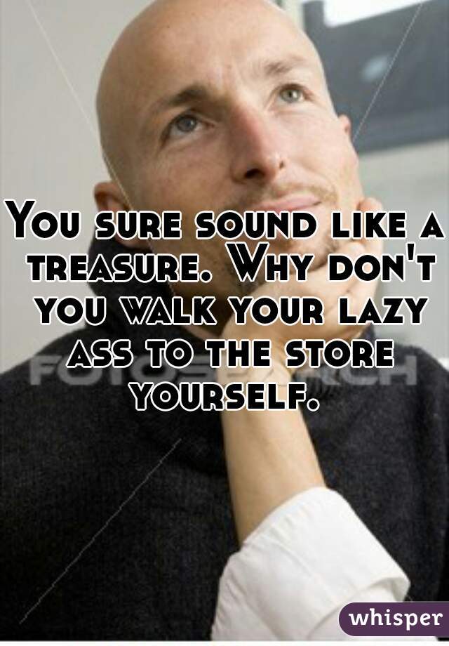 You sure sound like a treasure. Why don't you walk your lazy ass to the store yourself. 