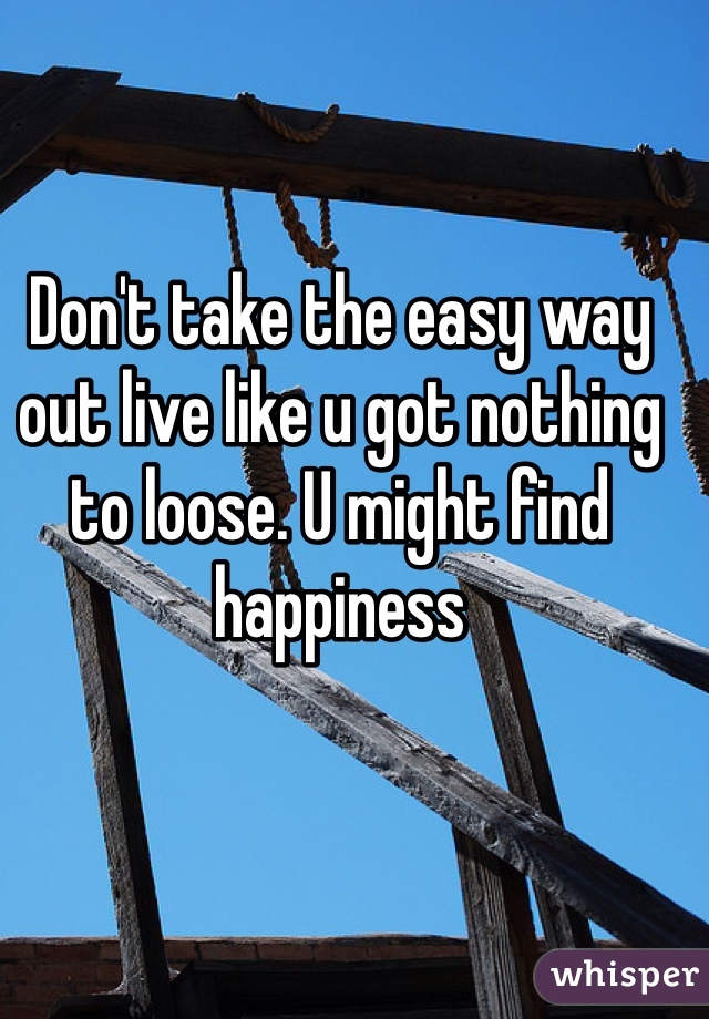 Don't take the easy way out live like u got nothing to loose. U might find happiness 