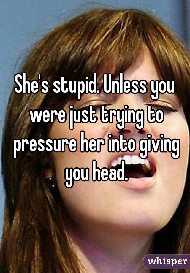 She's stupid. Unless you were just trying to pressure her into giving you head.