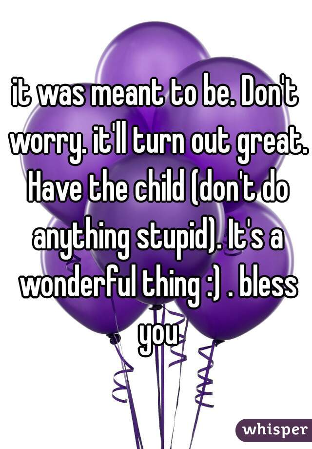 it was meant to be. Don't worry. it'll turn out great. Have the child (don't do anything stupid). It's a wonderful thing :) . bless you