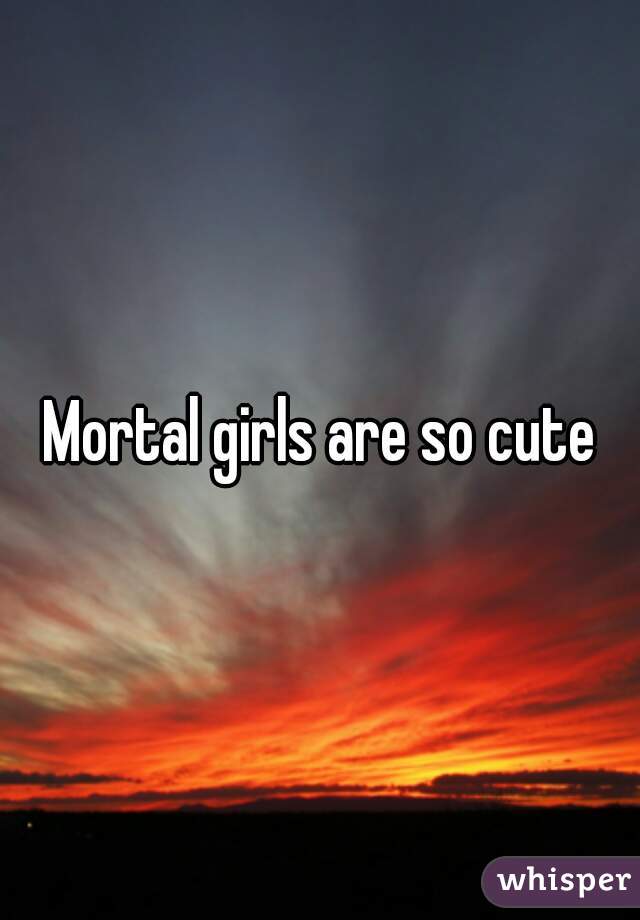 Mortal girls are so cute