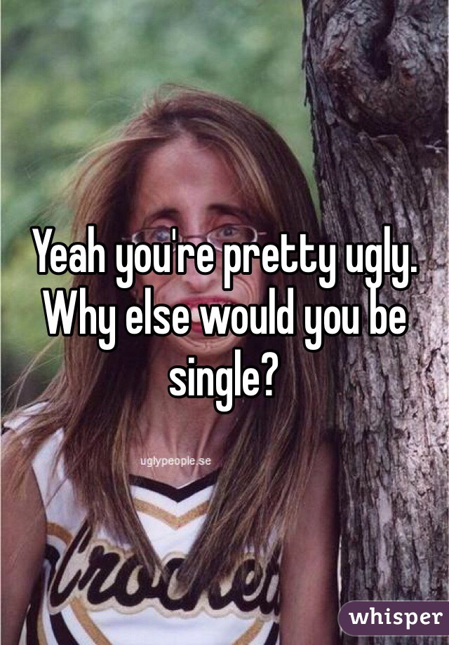 Yeah you're pretty ugly. Why else would you be single?