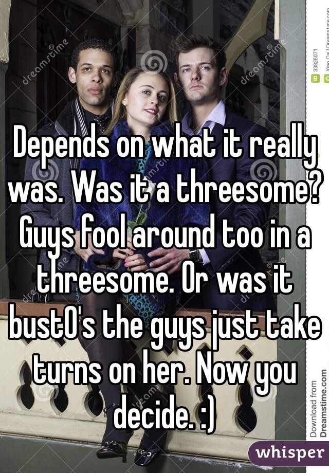 Depends on what it really was. Was it a threesome? Guys fool around too in a threesome. Or was it bustO's the guys just take turns on her. Now you decide. :)