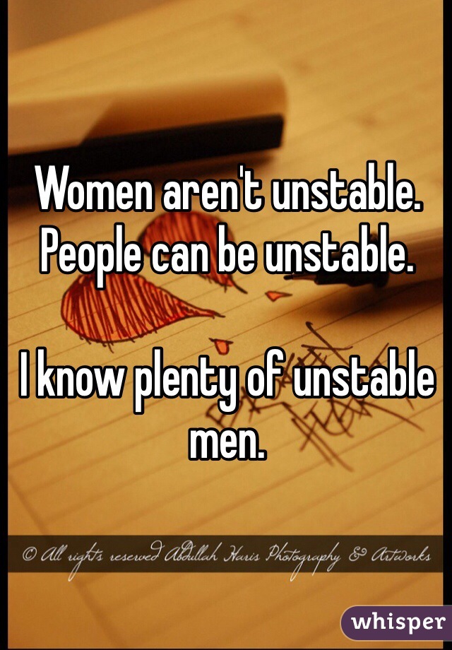 Women aren't unstable. People can be unstable.

I know plenty of unstable men.