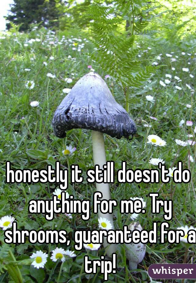honestly it still doesn't do anything for me. Try shrooms, guaranteed for a trip!