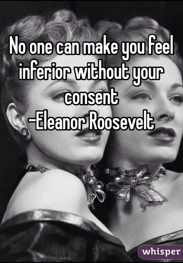 No one can make you feel inferior without your consent
-Eleanor Roosevelt 