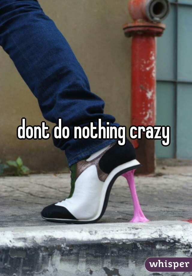 dont do nothing crazy 