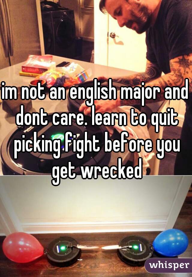 im not an english major and dont care. learn to quit picking fight before you get wrecked