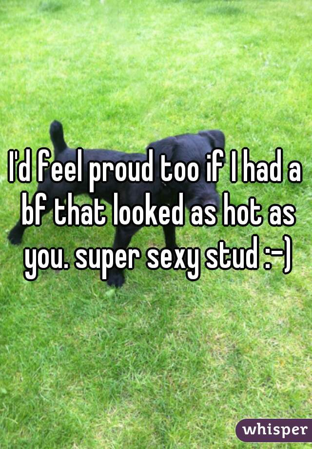 I'd feel proud too if I had a bf that looked as hot as you. super sexy stud :-)