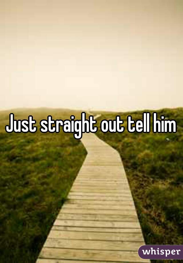 Just straight out tell him