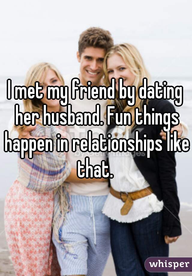 I met my friend by dating her husband. Fun things happen in relationships like that. 