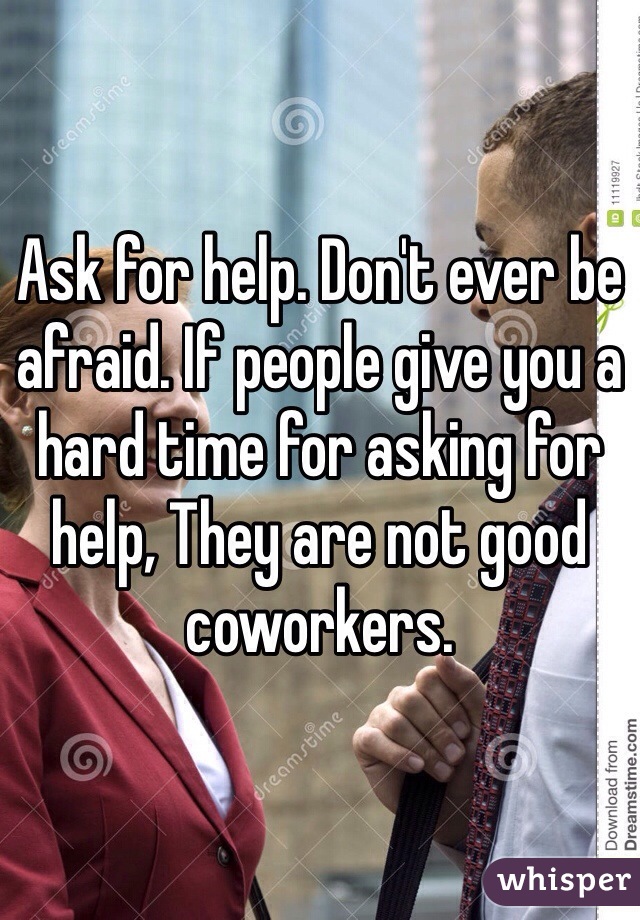 Ask for help. Don't ever be afraid. If people give you a hard time for asking for help, They are not good coworkers.