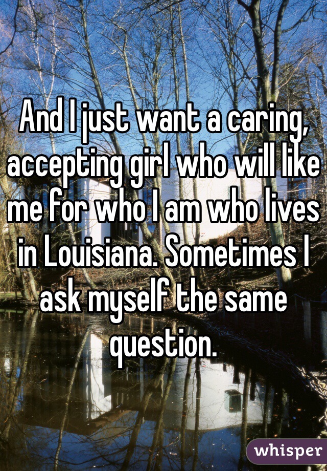 And I just want a caring, accepting girl who will like me for who I am who lives in Louisiana. Sometimes I ask myself the same question.