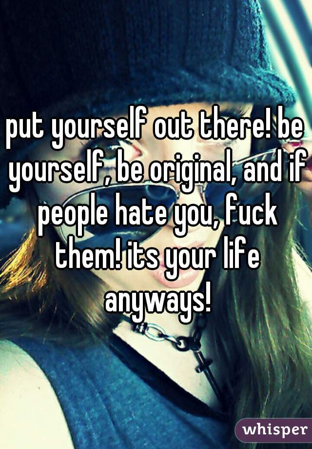 put yourself out there! be yourself, be original, and if people hate you, fuck them! its your life anyways!