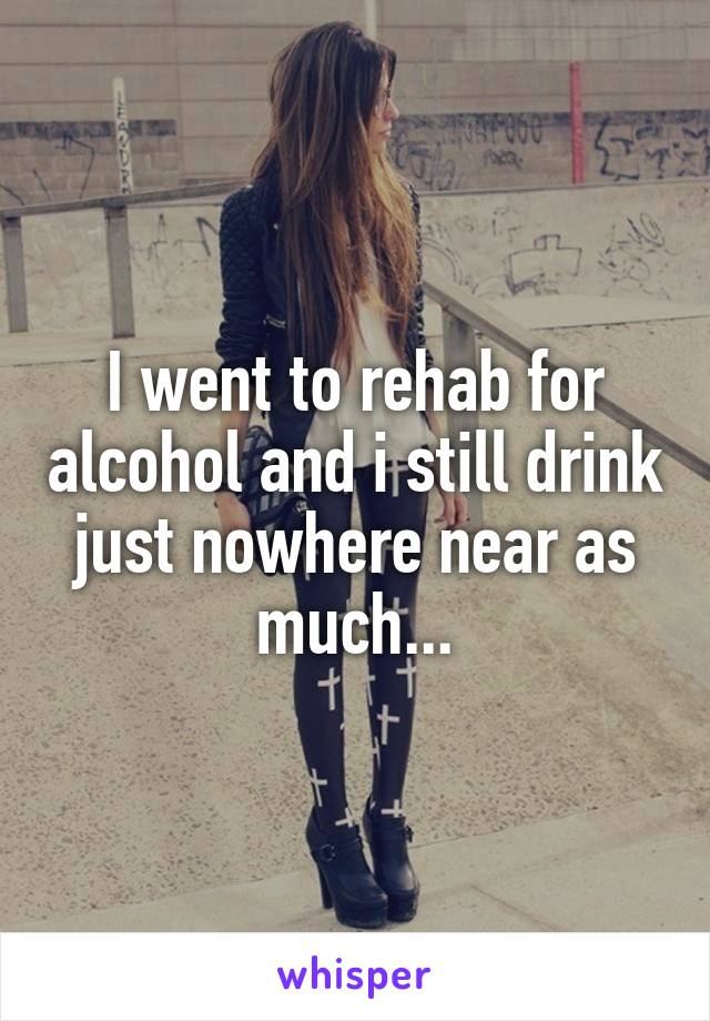 I went to rehab for alcohol and i still drink just nowhere near as much...