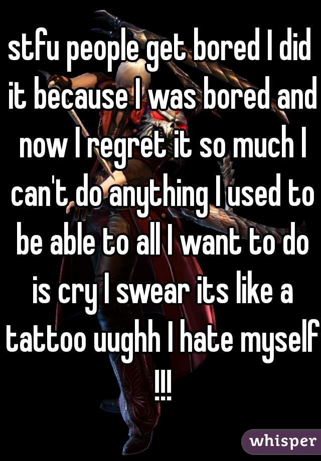 stfu people get bored I did it because I was bored and now I regret it so much I can't do anything I used to be able to all I want to do is cry I swear its like a tattoo uughh I hate myself !!!