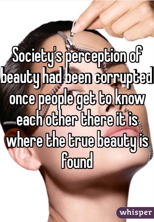 Society's perception of beauty had been corrupted once people get to know each other there it is where the true beauty is found