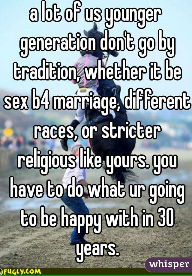 a lot of us younger generation don't go by tradition, whether it be sex b4 marriage, different races, or stricter religious like yours. you have to do what ur going to be happy with in 30 years.