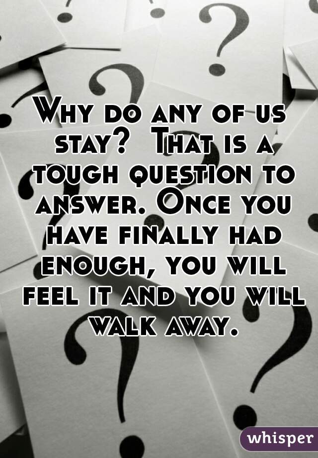 Why do any of us stay?  That is a tough question to answer. Once you have finally had enough, you will feel it and you will walk away.