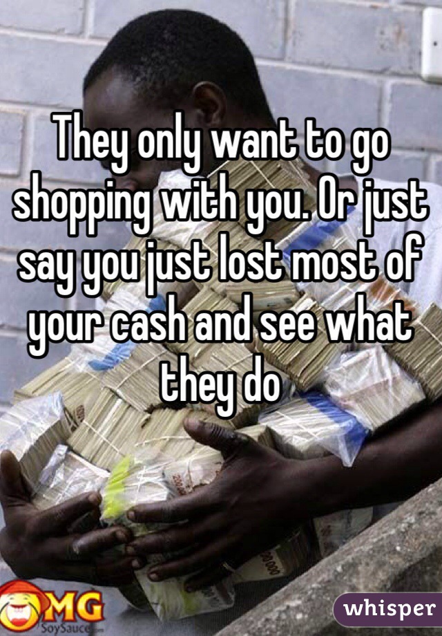 They only want to go shopping with you. Or just say you just lost most of your cash and see what they do 