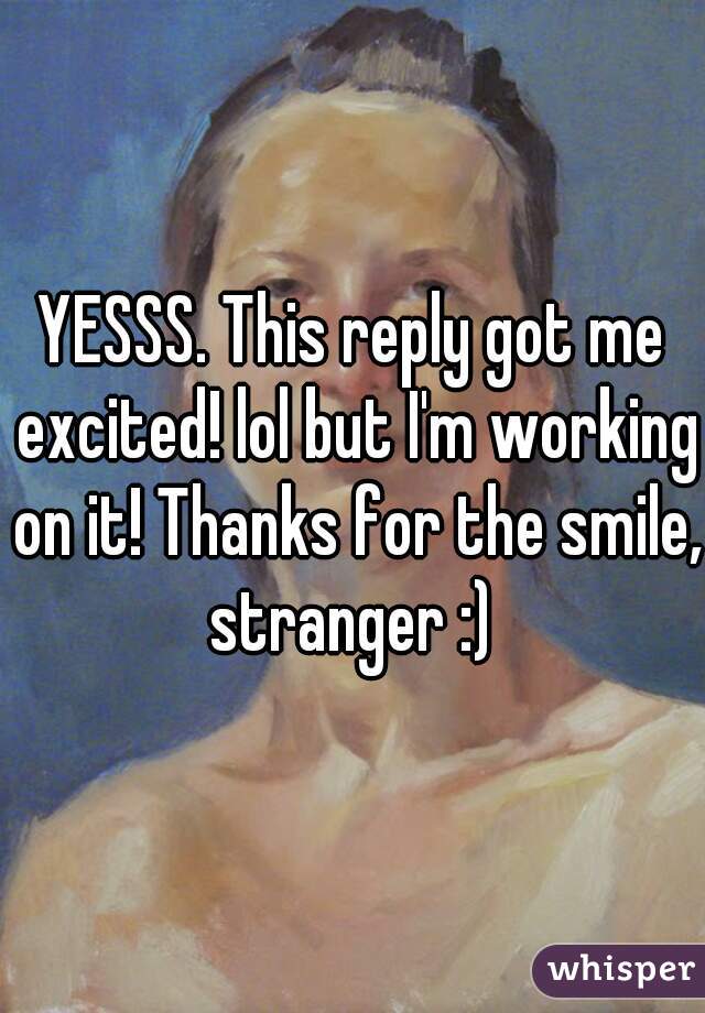 YESSS. This reply got me excited! lol but I'm working on it! Thanks for the smile, stranger :) 