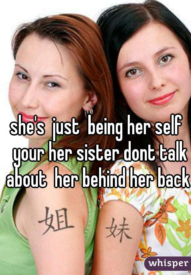 she's  just  being her self  your her sister dont talk about  her behind her back 