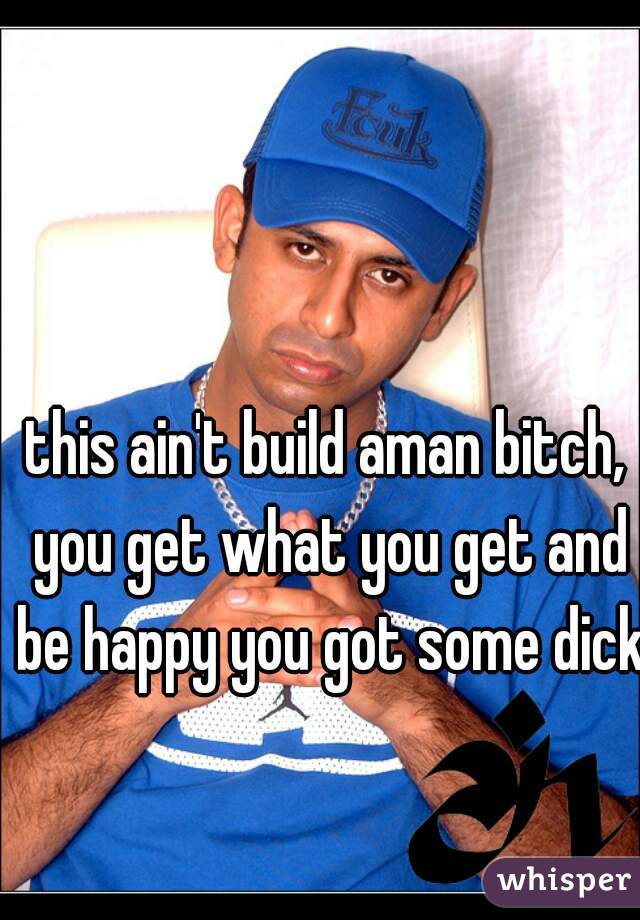 this ain't build aman bitch, you get what you get and be happy you got some dick 