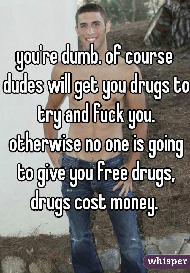 you're dumb. of course dudes will get you drugs to try and fuck you. otherwise no one is going to give you free drugs, drugs cost money. 
