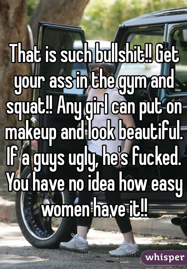 That is such bullshit!! Get your ass in the gym and squat!! Any girl can put on makeup and look beautiful. If a guys ugly, he's fucked. You have no idea how easy women have it!! 