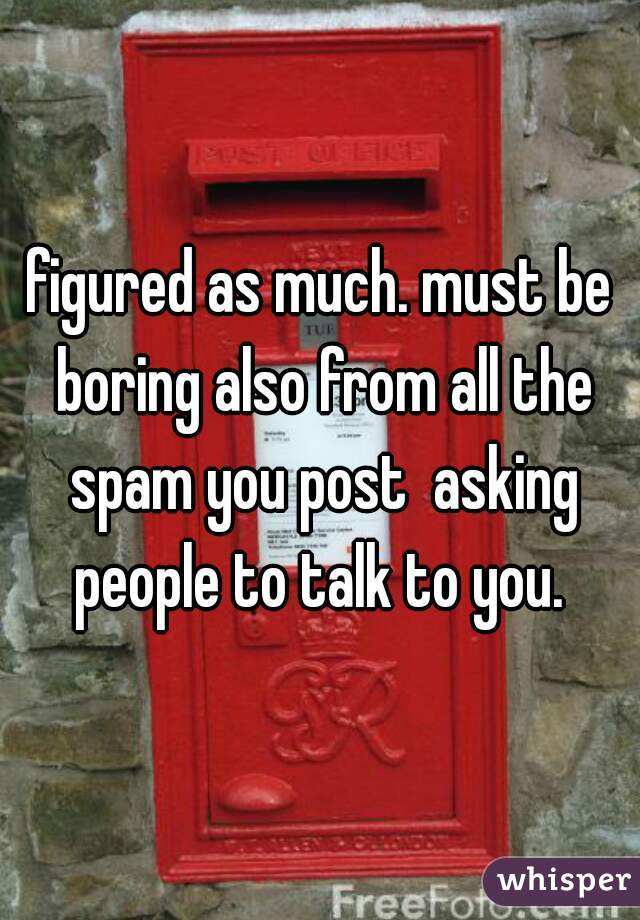 figured as much. must be boring also from all the spam you post  asking people to talk to you. 