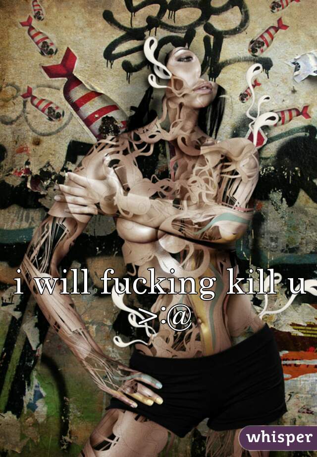 i will fucking kill u >:@
 