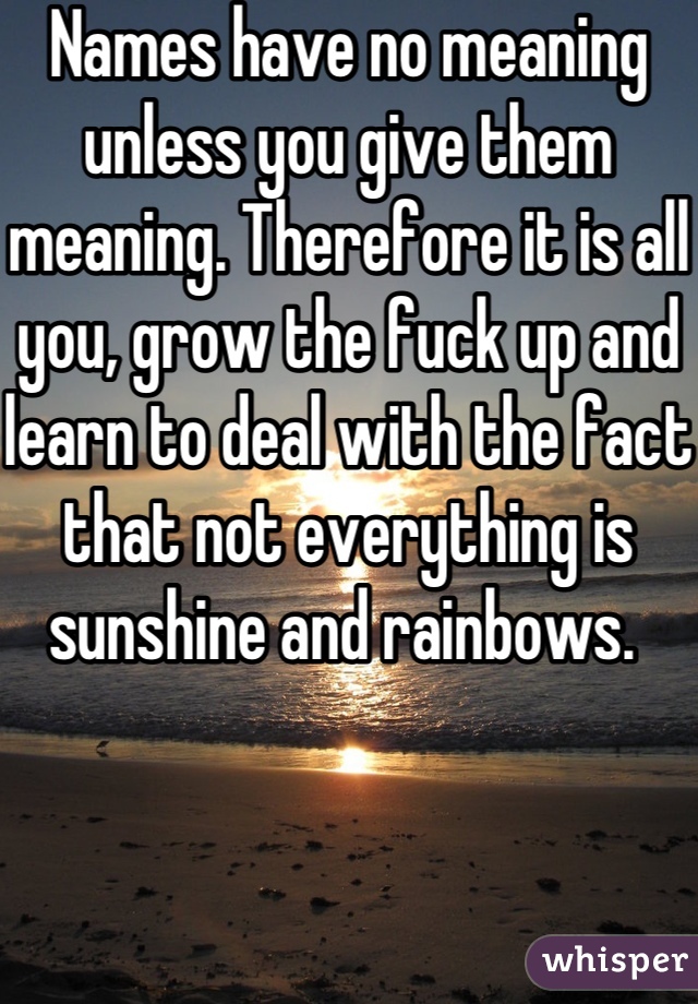 Names have no meaning unless you give them meaning. Therefore it is all you, grow the fuck up and learn to deal with the fact that not everything is sunshine and rainbows. 