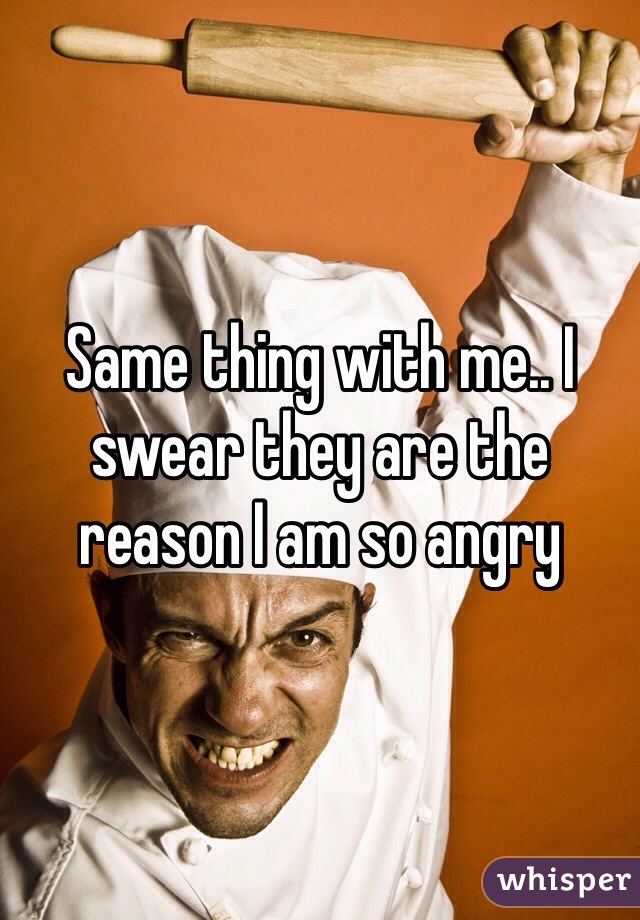 Same thing with me.. I swear they are the reason I am so angry 