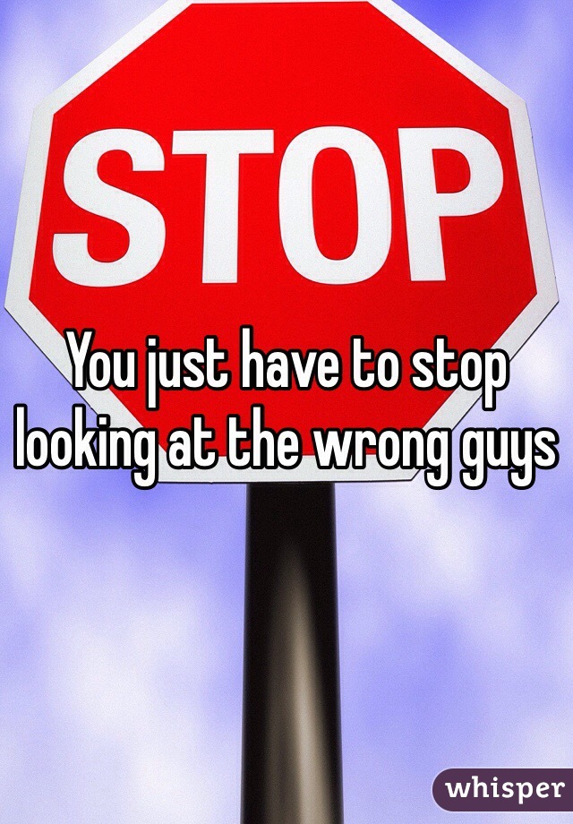 You just have to stop looking at the wrong guys