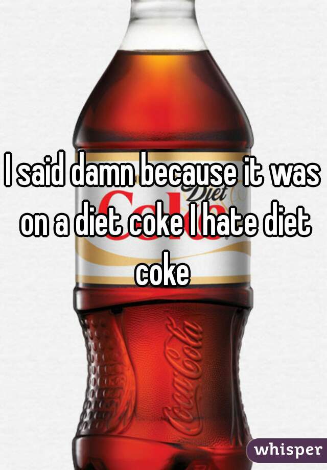 I said damn because it was on a diet coke I hate diet coke 