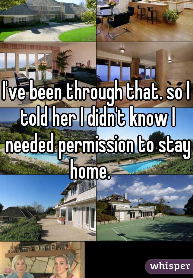 I've been through that. so I told her I didn't know I needed permission to stay home.    