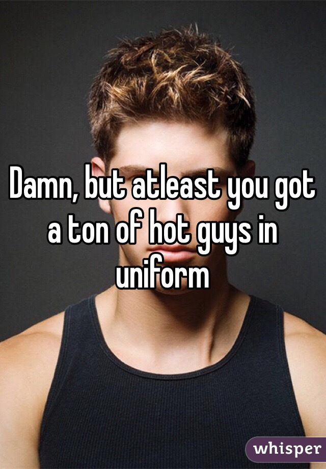 Damn, but atleast you got a ton of hot guys in uniform 