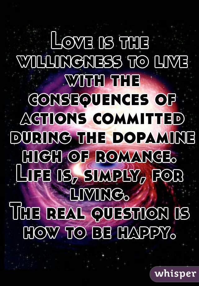 Love is the willingness to live with the consequences of actions committed during the dopamine high of romance. 
Life is, simply, for living. 
The real question is how to be happy. 