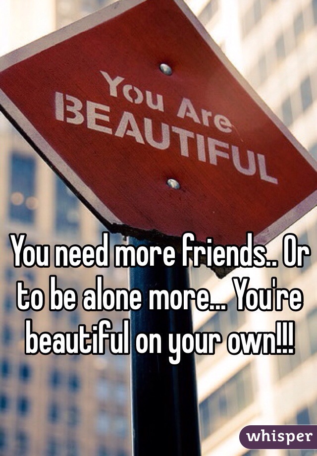 You need more friends.. Or to be alone more... You're beautiful on your own!!!