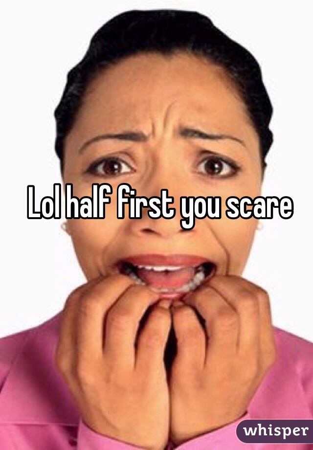 Lol half first you scare 