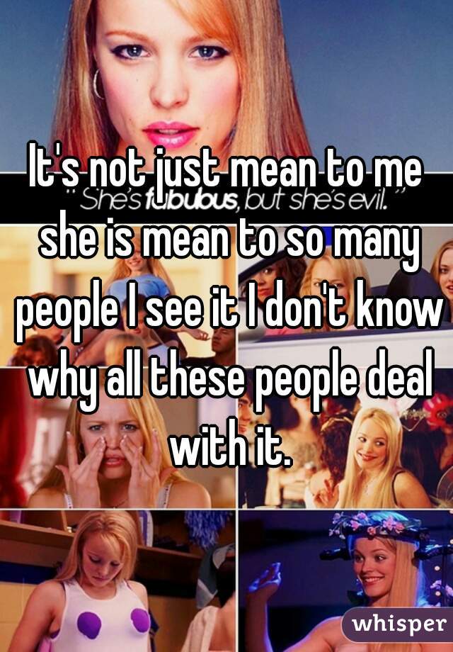 It's not just mean to me she is mean to so many people I see it I don't know why all these people deal with it.