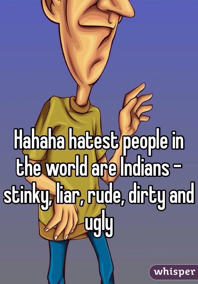 Hahaha hatest people in the world are Indians - stinky, liar, rude, dirty and ugly