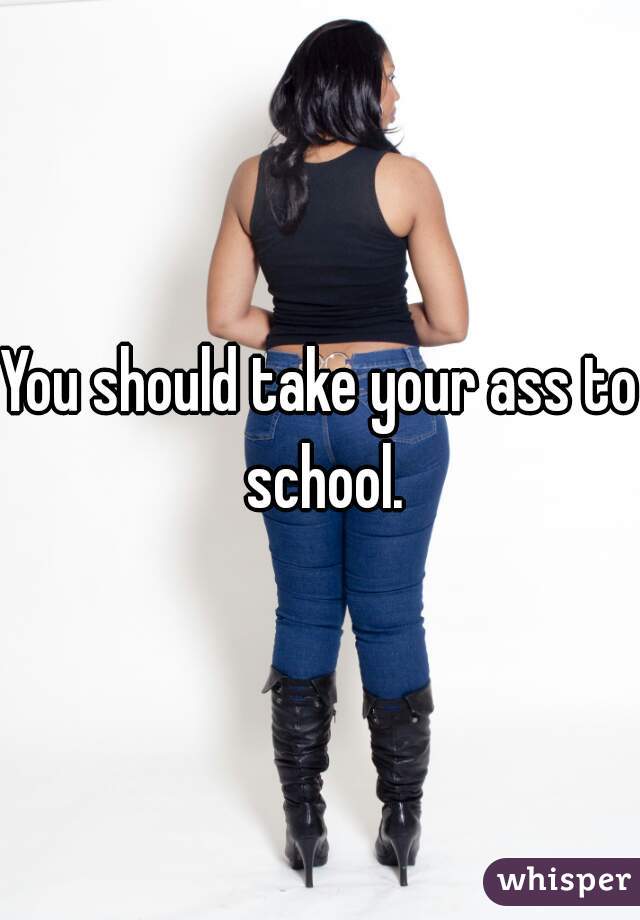 You should take your ass to school.