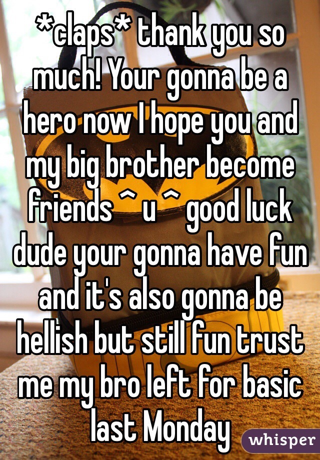 *claps* thank you so much! Your gonna be a hero now I hope you and my big brother become friends ^ u ^ good luck dude your gonna have fun and it's also gonna be hellish but still fun trust me my bro left for basic last Monday