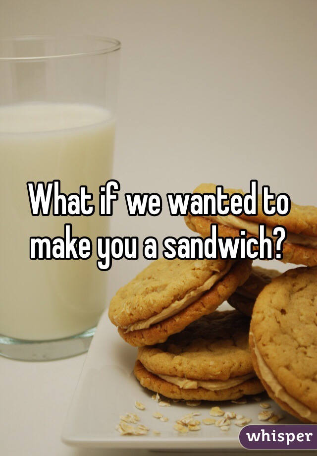 What if we wanted to make you a sandwich?