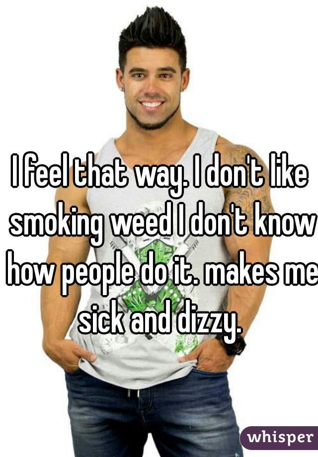 I feel that way. I don't like smoking weed I don't know how people do it. makes me sick and dizzy. 