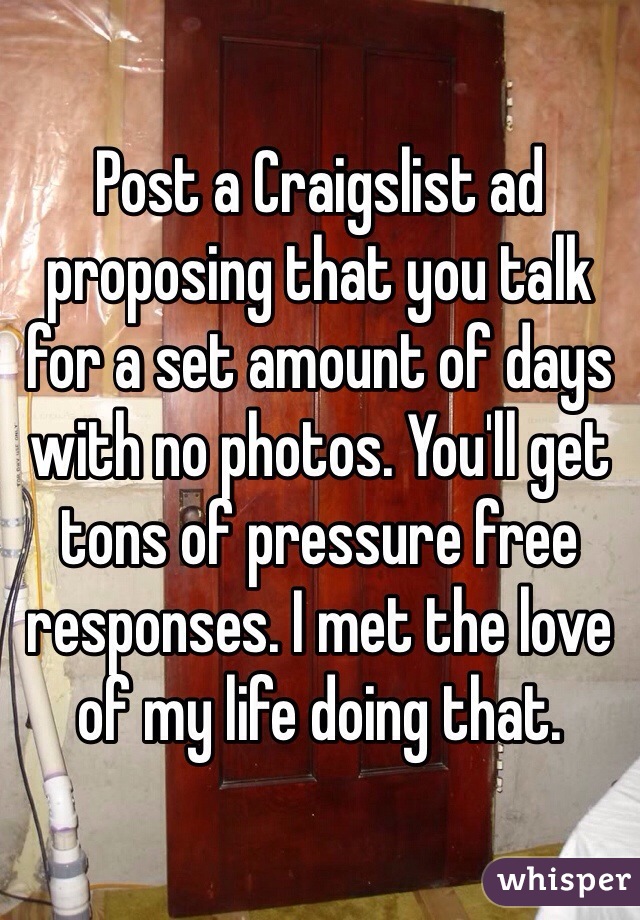 Post a Craigslist ad proposing that you talk for a set amount of days with no photos. You'll get tons of pressure free responses. I met the love of my life doing that. 