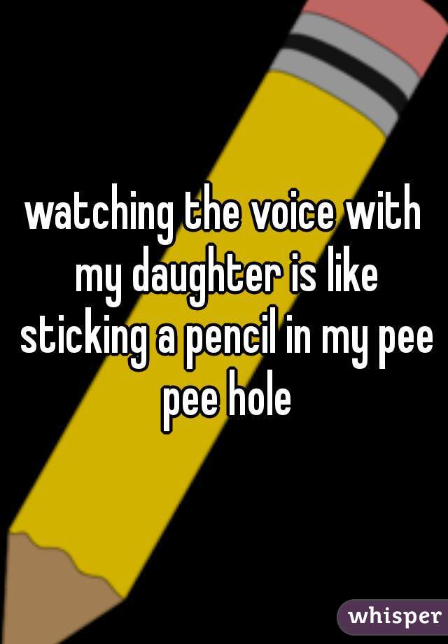 watching the voice with my daughter is like sticking a pencil in my pee pee hole